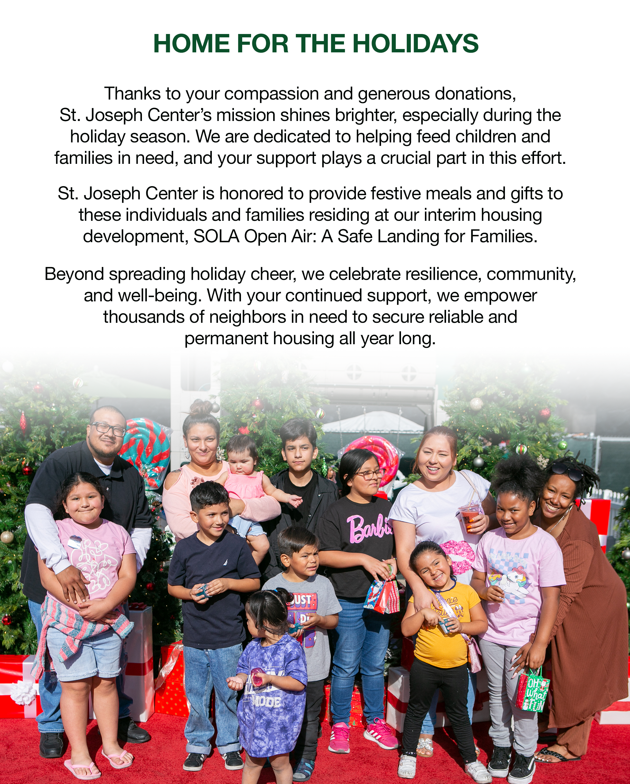 Thanks to your compassion and generous donations, St. Joseph Center’s mission shines brighter, especially during the holiday season. We are dedicated to helping feed children and families in need, and your support plays a crucial part in this effort. St. Joseph Center is honored to provide festive meals and gifts to these individuals and families residing at our interim housing development, SOLA Open Air: A Safe Landing for Families. Beyond spreading holiday cheer, we celebrate resilience, community, and well-being. With your continued support, we empower thousands of neighbors in need to secure reliable and permanent housing all year long.